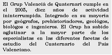Cuadro de texto: El Grup Valenci de Quaternari cumple en el 2005, diez aos de actividad ininterrumpida. Integrado en su mayora por gegrafos, prehistoriadores, geolgos, biolgos e ingenieros. El Grup ha sabido aglutinar a la mayor parte de los especialistas en las diferentes facetas de estudio del Cuaternario del Pas Valenciano.

