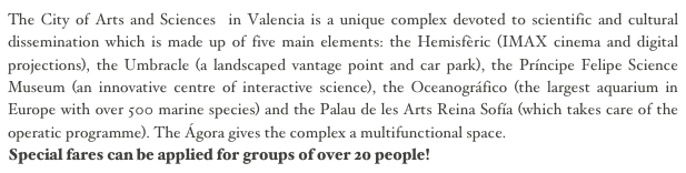 The City of Arts and Sciences in Valencia is a unique complex devoted to scientific and cultural dissemination which is made up of five main elements: the Hemisfèric (IMAX cinema and digital projections), the Umbracle (a landscaped vantage point and car park), the Príncipe Felipe Science Museum (an innovative centre of interactive science), the Oceanográfico (the largest aquarium in Europe with over 500 marine species) and the Palau de les Arts Reina Sofía (which takes care of the operatic programme). The Ágora gives the complex a multifunctional space. 
Special fares can be applied for groups of over 20 people!