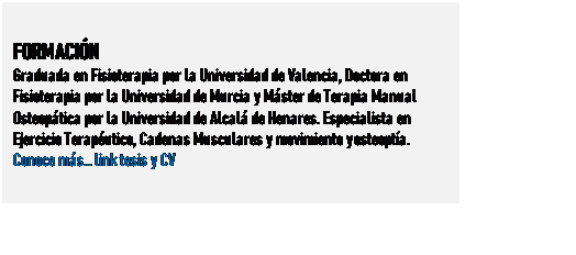 Cuadro de texto: FORMACIN
Graduada en Fisioterapia por la Universidad de Valencia, Doctora en Fisioterapia por la Universidad de Murcia y Mster de Terapia Manual Osteoptica por la Universidad de Alcal de Henares. Especialista en Ejercicio Teraputico, Cadenas Musculares y movimiento y osteopta. 
Conoce ms link tesis y CV
