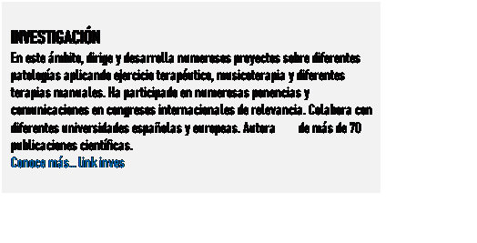 Cuadro de texto: INVESTIGACIN
En este mbito, dirige y desarrolla numerosos proyectos sobre diferentes patologas aplicando ejercicio teraputico, musicoterapia y diferentes terapias manuales. Ha participado en numerosas ponencias y comunicaciones en congresos internacionales de relevancia. Colabora con diferentes universidades espaolas y europeas. Autora de ms de 70 publicaciones cientficas.
Conoce ms link inves
