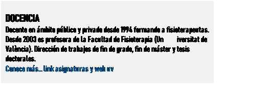 Cuadro de texto: DOCENCIA
Docente en mbito pblico y privado desde 1994 formando a fisioterapeutas. Desde 2003 es profesora de la Facultad de Fisioterapia (Universitat de Valncia). Direccin de trabajos de fin de grado, fin de mster y tesis doctorales.
Conoce ms link asignaturas y web uv
