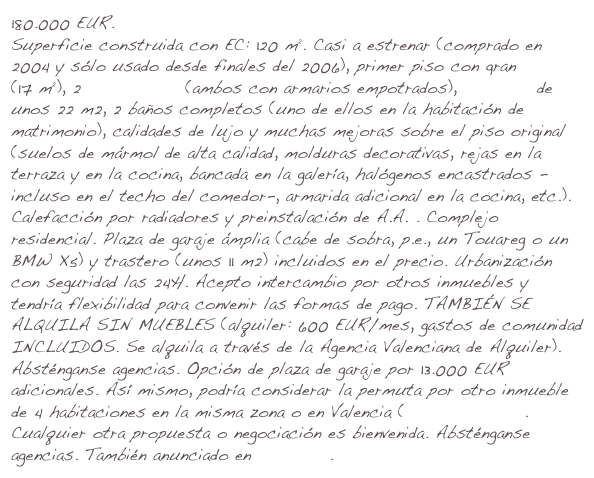 180.000 EUR. 
Superficie construida con EC: 120 m². Casi a estrenar (comprado en 2004 y sólo usado desde finales del 2006), primer piso con gran terraza (17 m²), 2 dormitorios (ambos con armarios empotrados), comedor de unos 22 m2, 2 baños completos (uno de ellos en la habitación de matrimonio), calidades de lujo y muchas mejoras sobre el piso original (suelos de mármol de alta calidad, molduras decorativas, rejas en la terraza y en la cocina, bancada en la galería, halógenos encastrados -incluso en el techo del comedor-, armarida adicional en la cocina, etc.). Calefacción por radiadores y preinstalación de A.A. . Complejo residencial. Plaza de garaje ámplia (cabe de sobra, p.e., un Touareg o un BMW X5) y trastero (unos 11 m2) incluidos en el precio. Urbanización con seguridad las 24H. Acepto intercambio por otros inmuebles y tendría flexibilidad para convenir las formas de pago. TAMBIÉN SE ALQUILA SIN MUEBLES (alquiler: 600 EUR/mes, gastos de comunidad INCLUIDOS. Se alquila a través de la Agencia Valenciana de Alquiler). Absténganse agencias. Opción de plaza de garaje por 13.000 EUR adicionales. Así mismo, podría considerar la permuta por otro inmueble de 4 habitaciones en la misma zona o en Valencia (zona Campanar). Cualquier otra propuesta o negociación es bienvenida. Absténganse agencias. Tel. 649629047