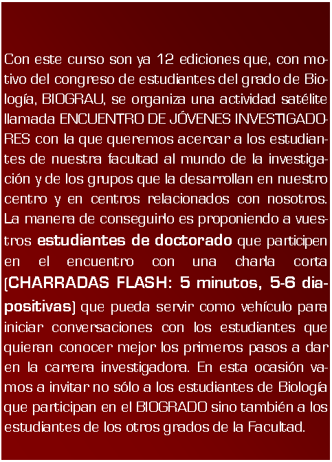 Cuadro de texto: Con este curso son ya 12 ediciones que, con motivo del congreso de estudiantes del grado de Biologa, BIOGRAU, se organiza una actividad satlite llamada ENCUENTRO DE JVENES INVESTIGADORES con la que queremos acercar a los estudiantes de nuestra facultad al mundo de la investigacin y de los grupos que la desarrollan en nuestro centro y en centros relacionados con nosotros. La manera de conseguirlo es proponiendo a vuestros estudiantes de doctorado que participen en el encuentro con una charla corta (CHARRADAS FLASH: 5 minutos, 5-6 diapositivas) que pueda servir como vehculo para iniciar conversaciones con los estudiantes que quieran conocer mejor los primeros pasos a dar en la carrera investigadora. En esta ocasin vamos a invitar no slo a los estudiantes de Biologa que participan en el BIOGRADO sino tambin a los estudiantes de los otros grados de la Facultad. 