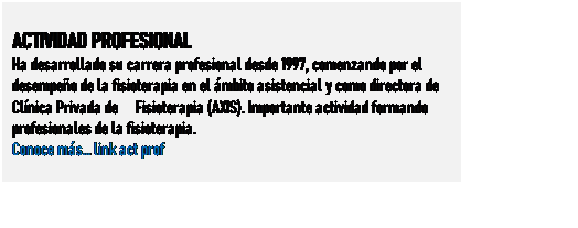 Cuadro de texto: ACTIVIDAD PROFESIONAL
Ha desarrollado su carrera profesional desde 1997, comenzando por el desempeo de la fisioterapia en el mbito asistencial y como directora de Clnica Privada de Fisioterapia (AXIS). Importante actividad formando profesionales de la fisioterapia.
Conoce ms link act prof
