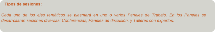Tipos de sesiones: 

Cada uno de los ejes temáticos se plasmará en uno o varios Paneles de Trabajo. En los Paneles se desarrollarán sesiones diversas: Conferencias, Paneles de discusión, y Talleres con expertos.
