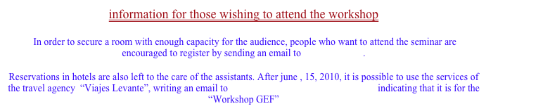 information for those wishing to attend the workshop

 In order to secure a room with enough capacity for the audience, people who want to attend the seminar are encouraged to register by sending an email to miquel@uv.es .

Reservations in hotels are also left to the care of the assistants. After june , 15, 2010, it is possible to use the services of the travel agency  “Viajes Levante”, writing an email to levanteempresas@viajeslevante.com indicating that it is for the “Workshop GEF”